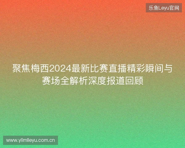聚焦梅西2024最新比赛直播精彩瞬间与赛场全解析深度报道回顾